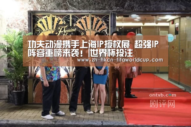 功夫动漫携手上海IP授权展 超强IP阵容重磅来袭!|世界杯投注(图1) 世界杯投注